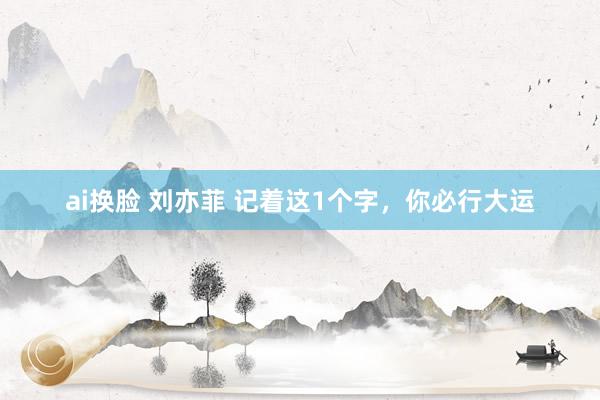 ai换脸 刘亦菲 记着这1个字，你必行大运