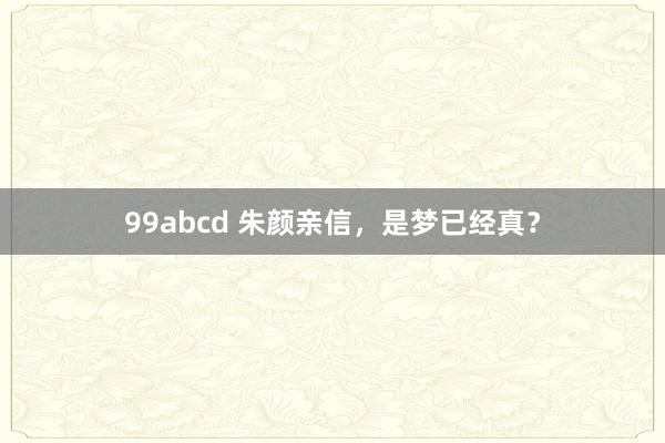 99abcd 朱颜亲信，是梦已经真？