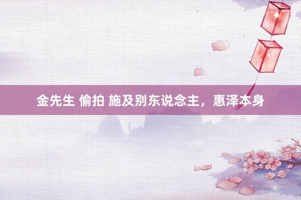 金先生 偷拍 施及别东说念主，惠泽本身