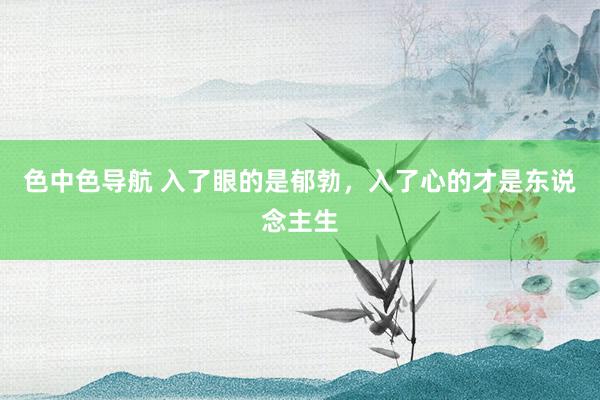 色中色导航 入了眼的是郁勃，入了心的才是东说念主生