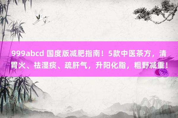 999abcd 国度版减肥指南！5款中医茶方，清胃火、祛湿痰、疏肝气，升阳化脂，粗野减重！
