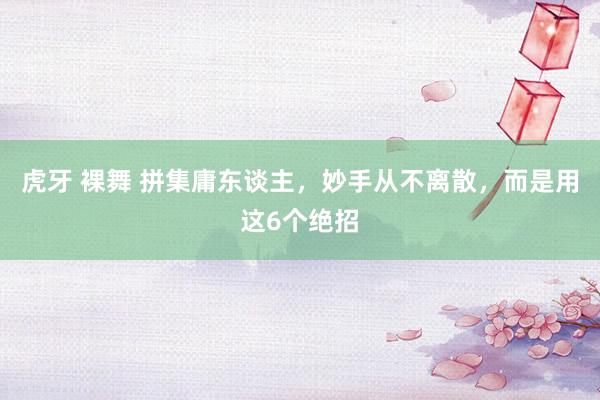虎牙 裸舞 拼集庸东谈主，妙手从不离散，而是用这6个绝招