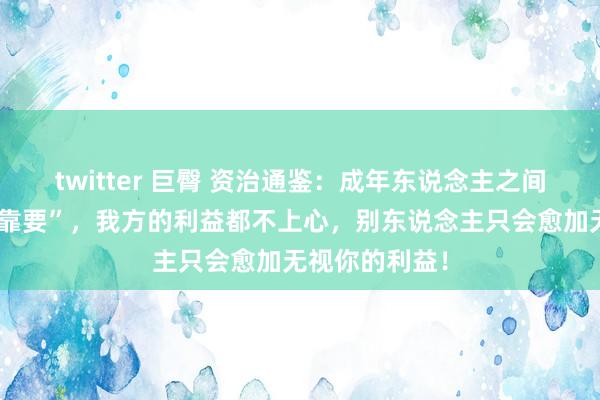 twitter 巨臀 资治通鉴：成年东说念主之间，最忌讳“等靠要”，我方的利益都不上心，别东说念主只会愈加无视你的利益！