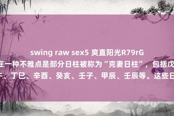 swing raw sex5 爽直阳光R79rG2：在命理学的谈判中，存在一种不雅点是部分日柱被称为“克妻日柱”，包括戊戌、庚戌、庚申、丙午、丁巳、辛酉、癸亥、壬子、甲辰、壬辰等。这些日柱的男命在婚配关连方面，相对而言，可能会...