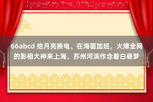 66abcd 给月亮换电、在海面加班，火爆全网的影相大神来上海，苏州河滨作念着白昼梦