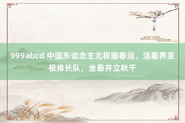 999abcd 中国东说念主北极圈春运，活着界至极排长队，坐最并立秋千