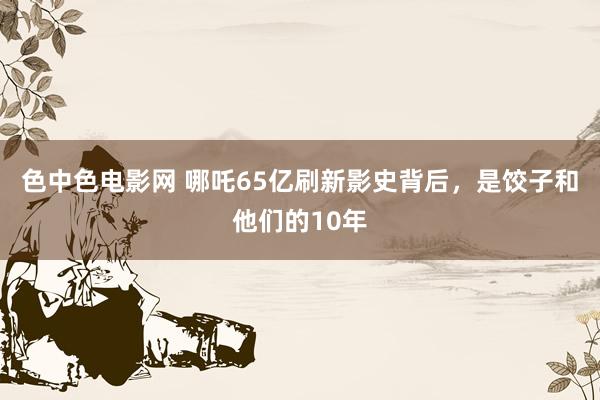 色中色电影网 哪吒65亿刷新影史背后，是饺子和他们的10年